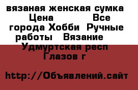 вязаная женская сумка  › Цена ­ 2 500 - Все города Хобби. Ручные работы » Вязание   . Удмуртская респ.,Глазов г.